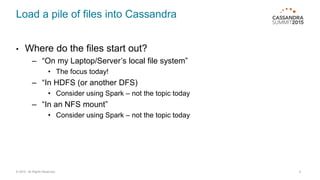 Load a pile of files into Cassandra
• Where do the files start out?
– “On my Laptop/Server’s local file system”
• The focus today!
– “In HDFS (or another DFS)
• Consider using Spark – not the topic today
– “In an NFS mount”
• Consider using Spark – not the topic today
© 2015. All Rights Reserved. 4
 