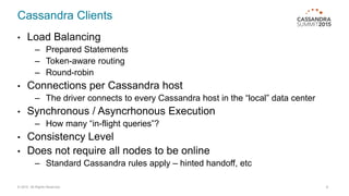 Cassandra Clients
• Load Balancing
– Prepared Statements
– Token-aware routing
– Round-robin
• Connections per Cassandra host
– The driver connects to every Cassandra host in the “local” data center
• Synchronous / Asyncrhonous Execution
– How many “in-flight queries”?
• Consistency Level
• Does not require all nodes to be online
– Standard Cassandra rules apply – hinted handoff, etc
© 2015. All Rights Reserved. 8
 