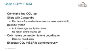 Cqlsh COPY FROM
• Command-line CQL tool
• Ships with Cassandra
– Can be run from a client machine (versions must match)
• Built in Python
– In 2.1 leverages the Python driver
– No “token aware routing” yet
• Only makes connection to one coordinator
– Does not round-robin
• Executes CQL INSERTs asynchronously
© 2015. All Rights Reserved. 9
 