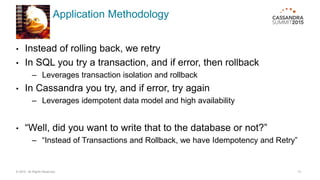 Application Methodology
• Instead of rolling back, we retry
• In SQL you try a transaction, and if error, then rollback
– Leverages transaction isolation and rollback
• In Cassandra you try, and if error, try again
– Leverages idempotent data model and high availability
• “Well, did you want to write that to the database or not?”
– “Instead of Transactions and Rollback, we have Idempotency and Retry”
© 2015. All Rights Reserved. 13
 