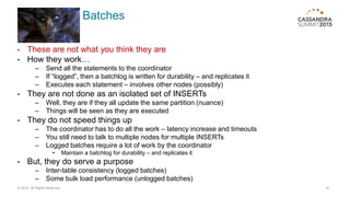 Batches
• These are not what you think they are
• How they work…
– Send all the statements to the coordinator
– If “logged”, then a batchlog is written for durability – and replicates it
– Executes each statement – involves other nodes (possibly)
• They are not done as an isolated set of INSERTs
– Well, they are if they all update the same partition (nuance)
– Things will be seen as they are executed
• They do not speed things up
– The coordinator has to do all the work – latency increase and timeouts
– You still need to talk to multiple nodes for multiple INSERTs
– Logged batches require a lot of work by the coordinator
• Maintain a batchlog for durability – and replicates it
• But, they do serve a purpose
– Inter-table consistency (logged batches)
– Some bulk load performance (unlogged batches)
© 2015. All Rights Reserved. 15
 