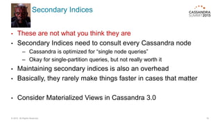 Secondary Indices
• These are not what you think they are
• Secondary Indices need to consult every Cassandra node
– Cassandra is optimized for “single node queries”
– Okay for single-partition queries, but not really worth it
• Maintaining secondary indices is also an overhead
• Basically, they rarely make things faster in cases that matter
• Consider Materialized Views in Cassandra 3.0
© 2015. All Rights Reserved. 16
 
