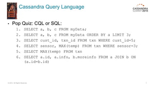 Cassandra Query Language
• Pop Quiz: CQL or SQL:
1. SELECT a, b, c FROM myData;
2. SELECT a, b, c FROM myData ORDER BY a LIMIT 3;
3. SELECT cust_id, txn_id FROM txn WHERE cust_id=5;
4. SELECT sensor, MAX(temp) FROM txn WHERE sensor=3;
5. SELECT MAX(temp) FROM txn
6. SELECT a.id, a.info, b.moreinfo FROM a JOIN b ON
(a.id=b.id)
© 2015. All Rights Reserved. 7
 
