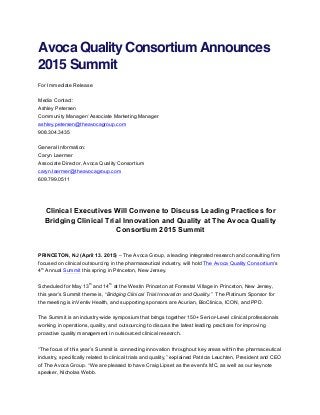 Avoca Quality Consortium Announces
2015 Summit
For Immediate Release
Media Contact:
Ashley Petersen
Community Manager/ Associate Marketing Manager
ashley.petersen@theavocagroup.com
908.304.3435
General Information:
Caryn Laermer
Associate Director, Avoca Quality Consortium
caryn.laermer@theavocagroup.com
609.799.0511
Clinical Executives Will Convene to Discuss Leading Practices for
Bridging Clinical Trial Innovation and Quality at The Avoca Quality
Consortium 2015 Summit
PRINCETON, NJ (April 13. 2015) – The Avoca Group, a leading integrated research and consulting firm
focused on clinical outsourcing in the pharmaceutical industry, will hold The Avoca Quality Consortium’s
4
th
Annual Summit this spring in Princeton, New Jersey.
Scheduled for May 13
th
and 14
th
at the Westin Princeton at Forrestal Village in Princeton, New Jersey,
this year’s Summit theme is, “Bridging Clinical Trial Innovation and Quality.” The Platinum Sponsor for
the meeting is inVentiv Health, and supporting sponsors are Acurian, BioClinica, ICON, and PPD.
The Summit is an industry-wide symposium that brings together 150+ Senior-Level clinical professionals
working in operations, quality, and outsourcing to discuss the latest leading practices for improving
proactive quality management in outsourced clinical research.
“The focus of this year’s Summit is connecting innovation throughout key areas within the pharmaceutical
industry, specifically related to clinical trials and quality,” explained Patricia Leuchten, President and CEO
of The Avoca Group. “We are pleased to have Craig Lipset as the event’s MC, as well as our keynote
speaker, Nicholas Webb.
 