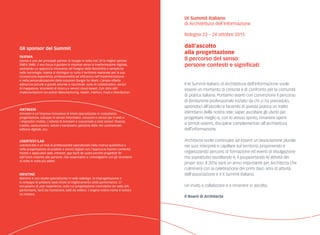 IX Summit Italiano
di Architettura dell’Informazione
Bologna 23 – 24 ottobre 2015
dall’ascolto
alla progettazione
Il percorso del senso:
persone contesti e significati
Gli sponsor del Summit
Injenia
Injenia è uno dei principali partner di Google in Italia (nel 2013 miglior partner
EMEA SMB). Il suo focus è guidare le imprese verso la trasformazione digitale,
adottando un approccio innovativo all’insegna della flessibilità e semplicità
nelle tecnologie. Injenia si distingue su tutto il territorio nazionale per la sua
riconosciuta esperienza, professionalità ed efficienza nell’implementazione
e nella personalizzazione delle soluzioni Google for Work. L’ampia offerta
abbraccia piccole e grandi aziende e racchiude: suite di collaboration, servizi
di mappatura, strumenti di ricerca e servizi cloud-based. Con oltre 600
implementazioni nei settori Manufacturing, Health, Fashion, Food e Distribution.
Antreem
Antreem è un’impresa innovativa di Imola specializzata in consulenza,
progettazione, sviluppo di servizi informatici, soluzioni e servizi per il web e
i dispositivi mobile. L’attività di Antreem è trasversale a tanti settori: finanza,
credito, assicurazioni, salute e benessere, gestione delle reti commerciali,
editoria digitale, ecc.
Usertest/lab
usertest/lab è un hub di professionisti specializzati nella ricerca qualitativa e
nella progettazione di prodotti e servizi digitali con l’approccio human-centered.
Portali e applicativi web, intranet, app facili da usare perché progettati fin
dall’inizio insieme alle persone, che osserviamo e coinvolgiamo con gli strumenti
di volta in volta più adatti.
Mentine
Mentine è uno studio specializzato in web redesign, la (ri)progettazione e
lo sviluppo di ambienti web mirati al miglioramento delle performance. Ci
occupiamo di user experience, sulla cui progettazione costruiamo siti web utili,
performanti, facili da mantenere, belli da vedere. L’origine nostro nome è tuttora
un mistero.
Il IX Summit Italiano di Architettura dell’Informazione vuole
essere un momento di crescita e di confronto per la comunità
di pratica italiana. Portiamo avanti con convinzione il percorso
di ibridazione professionale iniziato da chi ci ha preceduto,
aprendoci all’ascolto e facendo di questa pratica un tratto
identitario della nostra rete: saper ascoltare gli utenti per
progettare meglio e, con lo stesso spirito, rimanere aperti
a stimoli esterni, discipline complementari all’architettura
dell’informazione.
Architecta vuole continuare ad essere un’associazione plurale
nei suoi interpreti e capillare sul territorio, proponendo e
organizzando percorsi di formazione ed eventi di divulgazione
ma soprattutto ascoltando e, il psupportando le attività dei
propri soci. Il 2016 sarà un anno importante per Architecta che
culminerà con la celebrazione dei primi dieci anni di attività
dell’associazione e il X Summit Italiano.
Un invito a collaborare e a rimanere in ascolto.
Il Board di Architecta
 