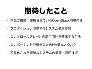 期待したこと
• 本気で構築・運用されているOpenStack環境の話
• プロダクション環境でのシステム構成事例
• コントロールプレーンの高可用性を確保する手法
• コンポーネントや機能ごとのHA構成ノウハウ
• 冗長化された複雑なシステムの構築・運用技術
 