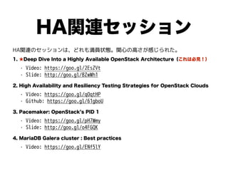 HA関連セッション
HA関連のセッションは、どれも満員状態。関心の高さが感じられた。
1. ★Deep Dive Into a Highly Available OpenStack Architecture（これは必見！）
• Video: https://goo.gl/2EsZVt
• Slide: http://goo.gl/BZwWh1
2. High Availability and Resiliency Testing Strategies for OpenStack Clouds
• Video: https://goo.gl/qOqtHP
• Github: https://goo.gl/61gboU
3. Pacemaker: OpenStack s PID 1
• Video: https://goo.gl/pH7Wmy
• Slide: http://goo.gl/o4FGQK
4. MariaDB Galera cluster : Best practices
• Video: https://goo.gl/ENf5lY
 