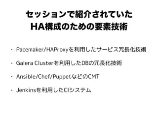セッションで紹介されていた
HA構成のための要素技術
• Pacemaker/HAProxyを利用したサービス冗長化技術
• Galera Clusterを利用したDBの冗長化技術
• Ansible/Chef/PuppetなどのCMT
• Jenkinsを利用したCIシステム
 
