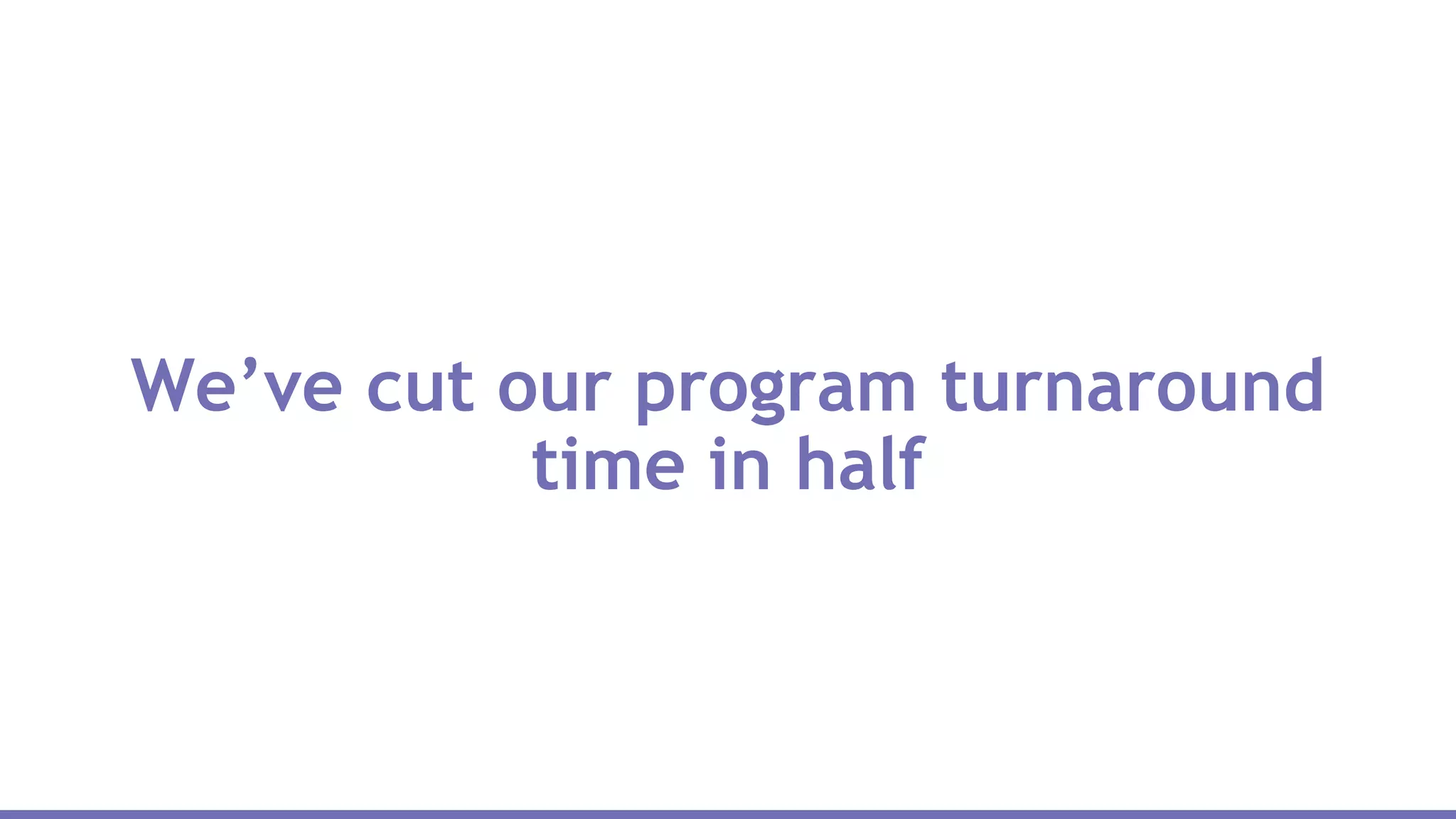 We’ve cut our program turnaround
time in half
 
