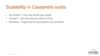Scalability in Cassandra sucks
• No vnodes? – Can only double your cluster
• Vnodes? – Can only add one node at a time
• Bootstrap – Fragile and not guaranteed to be consistent
© DataStax, All Rights Reserved. 12
 