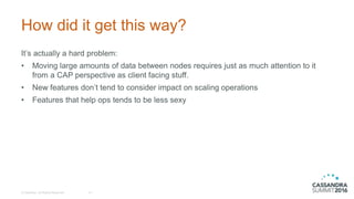 How did it get this way?
It’s actually a hard problem:
• Moving large amounts of data between nodes requires just as much attention to it
from a CAP perspective as client facing stuff.
• New features don’t tend to consider impact on scaling operations
• Features that help ops tends to be less sexy
© DataStax, All Rights Reserved. 14
 