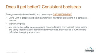 Does it get better? Consistent bootstrap
Strongly consistent membership and ownership – CASSANDRA-9667
• Using LWT to propose and claim ownership of new token allocations in a consistent
manner
• Work in progress
• You can do this today by pre-assigning non-overlapping (inc replicas) vnode tokens
and using cassandra.consistent.simultaneousmoves.allow=true as a JVM property
before bootstrapping your nodes
© DataStax, All Rights Reserved. 16
 