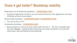 Does it get better? Bootstrap stability
Keep-alives for all streaming operations – CASSANDRA-11841
• Currently implements a timeout, you can reduce this to be more aggressive, but large
SSTables will then never stream
Resummable bootstrap – CASSANDRA-8942 & CASSANDRA-8838
• You can do this in 2.2+
Incremental bootstrap – CASSANDRA-8494
• Being worked on, hard to do with vnodes right now (try it… the error message uses
the word “thusly”), instead throttle streaming and uncap compaction to ensure the
node doesn’t get overloaded during bootstrap
© DataStax, All Rights Reserved. 17
 