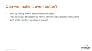 Can we make it even better?
© DataStax, All Rights Reserved. 19
• Let’s try scaling without data ownership changes
• Take advantage of Cassandras normal partition and availability mechanisms
• With a little help from our cloud providers!
 