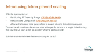 Introducing token pinned scaling
© DataStax, All Rights Reserved. 21
With the introduction of:
• Partitioning SSTables by Range (CASSANDRA-6696)
• Range Aware Compaction (CASSANDRA-10540)
• A few extra lines of code to save/load a map of token to disks (coming soon)
Cassandra will now keep data associated with specific tokens in a single data directory,
this could let us treat a disk as a unit in which to scale around!
But first what do these two features actually let us do?
 