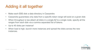 Adding it all together
© DataStax, All Rights Reserved. 26
• Make each EBS disk a data directory in Cassandra
• Cassandra guarantees only data from a specific token range will exist on a given disk
• When throughput is low attach all disks in a single AZ to a single node, specify all the
ranges from each disk via a comma separated list of tokens.
• Up to 40 disks per instance!
• When load is high, launch more instances and spread the disks across the new
instances.
 