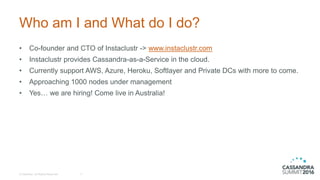 Who am I and What do I do?
• Co-founder and CTO of Instaclustr -> www.instaclustr.com
• Instaclustr provides Cassandra-as-a-Service in the cloud.
• Currently support AWS, Azure, Heroku, Softlayer and Private DCs with more to come.
• Approaching 1000 nodes under management
• Yes… we are hiring! Come live in Australia!
© DataStax, All Rights Reserved. 3
 