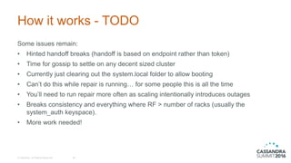 How it works - TODO
© DataStax, All Rights Reserved. 39
Some issues remain:
• Hinted handoff breaks (handoff is based on endpoint rather than token)
• Time for gossip to settle on any decent sized cluster
• Currently just clearing out the system.local folder to allow booting
• Can’t do this while repair is running… for some people this is all the time
• You’ll need to run repair more often as scaling intentionally introduces outages
• Breaks consistency and everything where RF > number of racks (usually the
system_auth keyspace).
• More work needed!
 