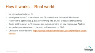 How it works – Real world
© DataStax, All Rights Reserved. 40
• No production tests yet 
• Have gone from a 3 node cluster to a 36 node cluster in around 50 minutes.
• Plenty left to optimize (e.g. bake everything into an AMI to reduce startup time)
• Could get this down to 10 minutes per rack depending on how responsive AWS is!
• No performance overhead compared to Cassandra on EBS.
• Check out the code here: https://github.com/benbromhead/Cassandra/tree/ic-token-
pinning
 