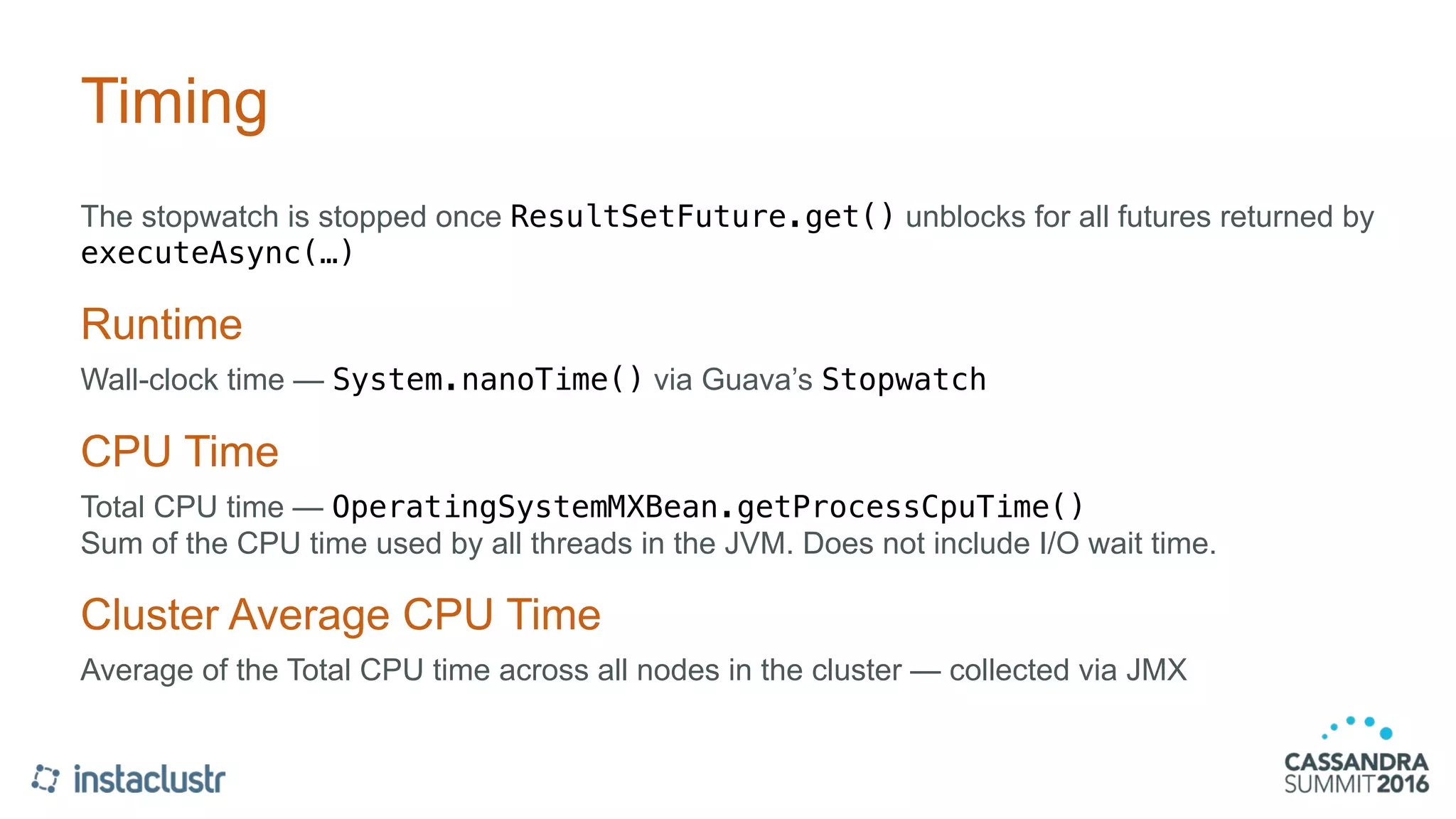 Timing
The stopwatch is stopped once ResultSetFuture.get() unblocks for all futures returned by
executeAsync(…)
Runtime
Wall-clock time — System.nanoTime() via Guava’s Stopwatch
CPU Time
Total CPU time — OperatingSystemMXBean.getProcessCpuTime() 
Sum of the CPU time used by all threads in the JVM. Does not include I/O wait time.
Cluster Average CPU Time
Average of the Total CPU time across all nodes in the cluster — collected via JMX
 