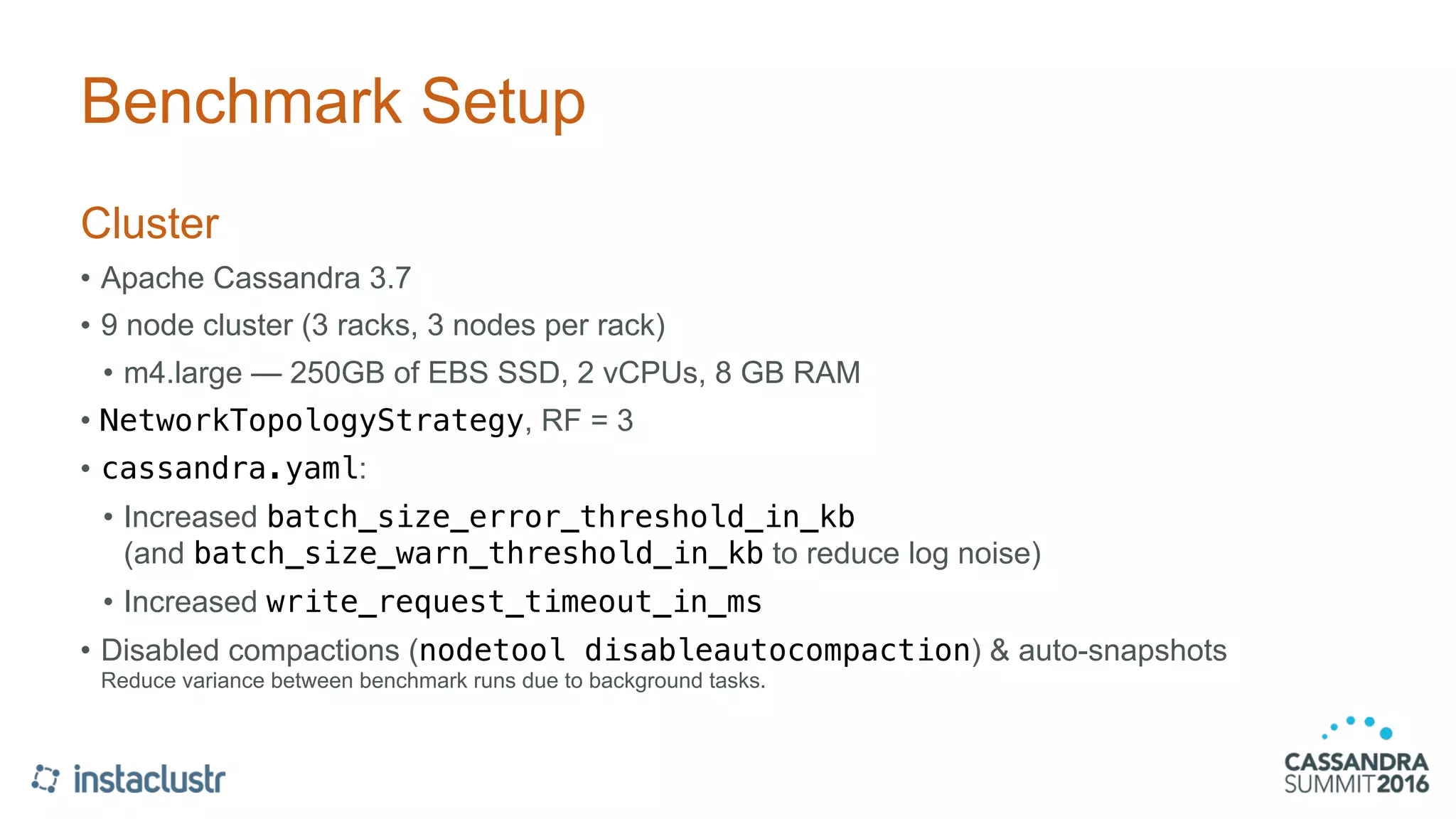 Benchmark Setup
Cluster
• Apache Cassandra 3.7
• 9 node cluster (3 racks, 3 nodes per rack)
• m4.large — 250GB of EBS SSD, 2 vCPUs, 8 GB RAM
• NetworkTopologyStrategy, RF = 3
• cassandra.yaml:
• Increased batch_size_error_threshold_in_kb 
(and batch_size_warn_threshold_in_kb to reduce log noise)
• Increased write_request_timeout_in_ms
• Disabled compactions (nodetool disableautocompaction) & auto-snapshots 
Reduce variance between benchmark runs due to background tasks.
 