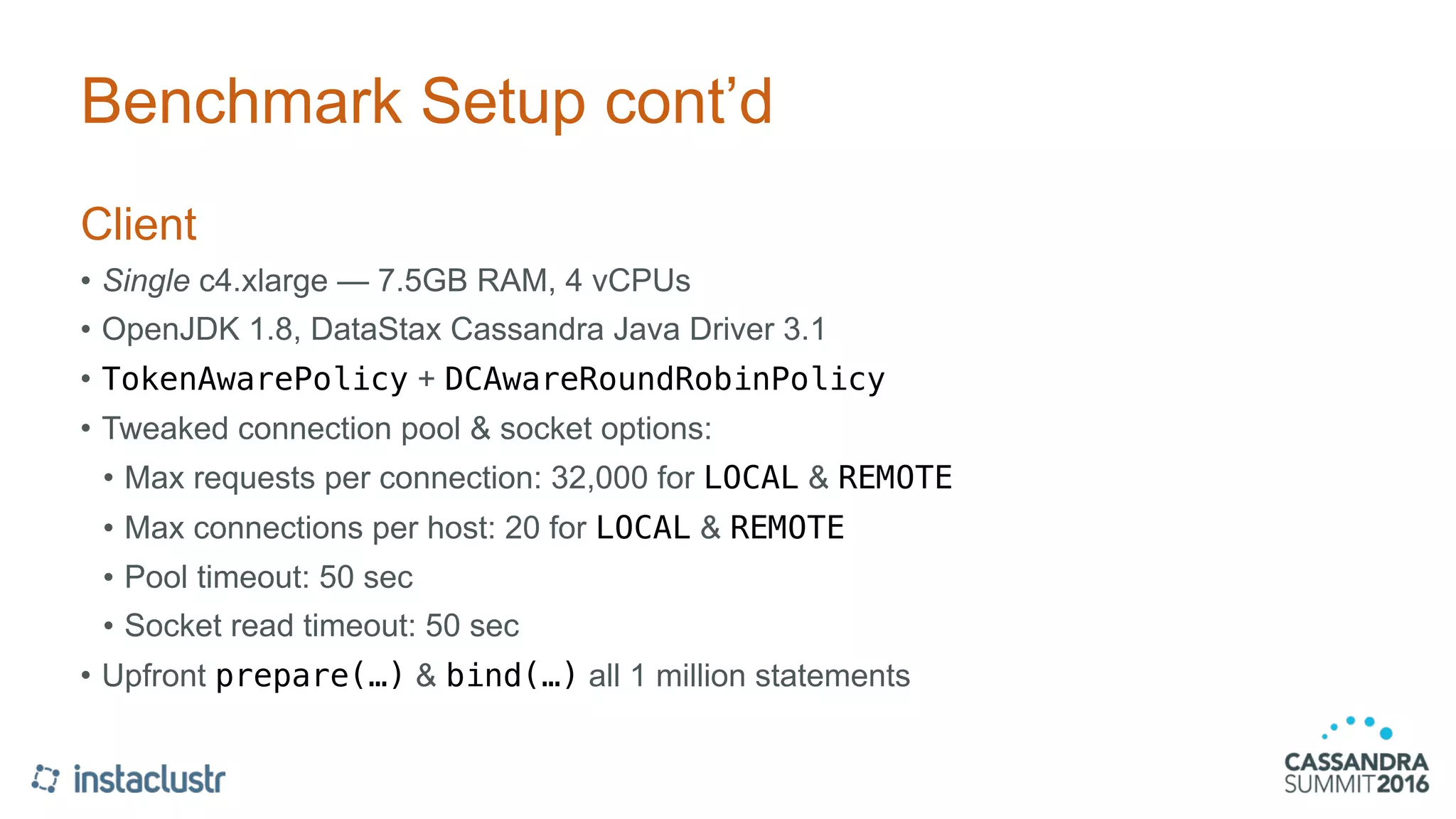 Benchmark Setup cont’d
Client
• Single c4.xlarge — 7.5GB RAM, 4 vCPUs
• OpenJDK 1.8, DataStax Cassandra Java Driver 3.1
• TokenAwarePolicy + DCAwareRoundRobinPolicy
• Tweaked connection pool & socket options:
• Max requests per connection: 32,000 for LOCAL & REMOTE
• Max connections per host: 20 for LOCAL & REMOTE
• Pool timeout: 50 sec
• Socket read timeout: 50 sec
• Upfront prepare(…) & bind(…) all 1 million statements
 