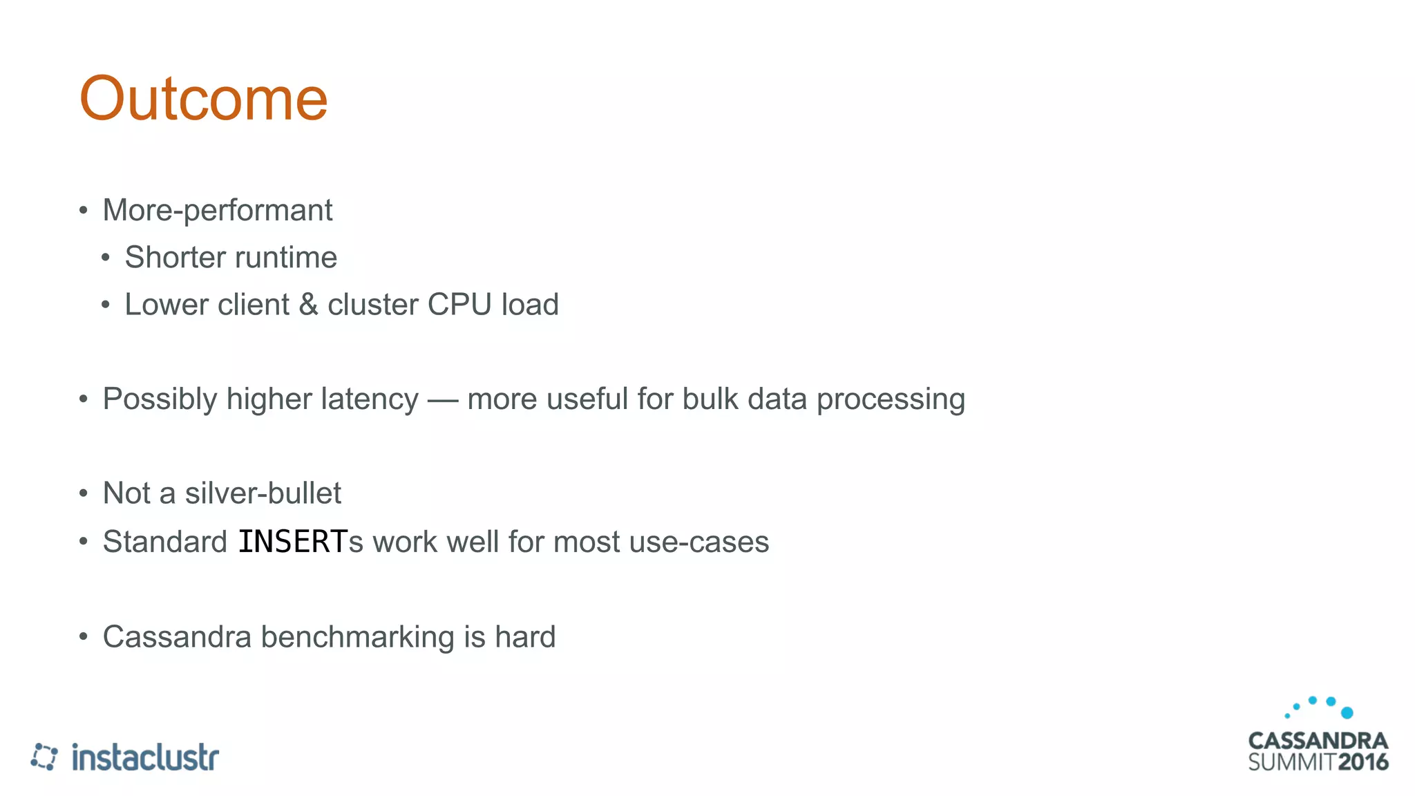 Outcome
• More-performant
• Shorter runtime
• Lower client & cluster CPU load
• Possibly higher latency — more useful for bulk data processing
• Not a silver-bullet
• Standard INSERTs work well for most use-cases
• Cassandra benchmarking is hard
 