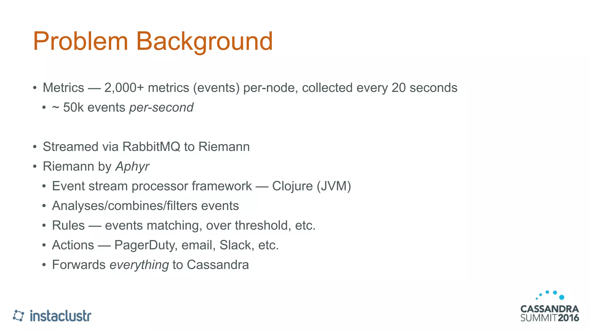 Problem Background
• Metrics — 2,000+ metrics (events) per-node, collected every 20 seconds
• ~ 50k events per-second
• Streamed via RabbitMQ to Riemann
• Riemann by Aphyr
• Event stream processor framework — Clojure (JVM)
• Analyses/combines/filters events
• Rules — events matching, over threshold, etc.
• Actions — PagerDuty, email, Slack, etc.
• Forwards everything to Cassandra
 