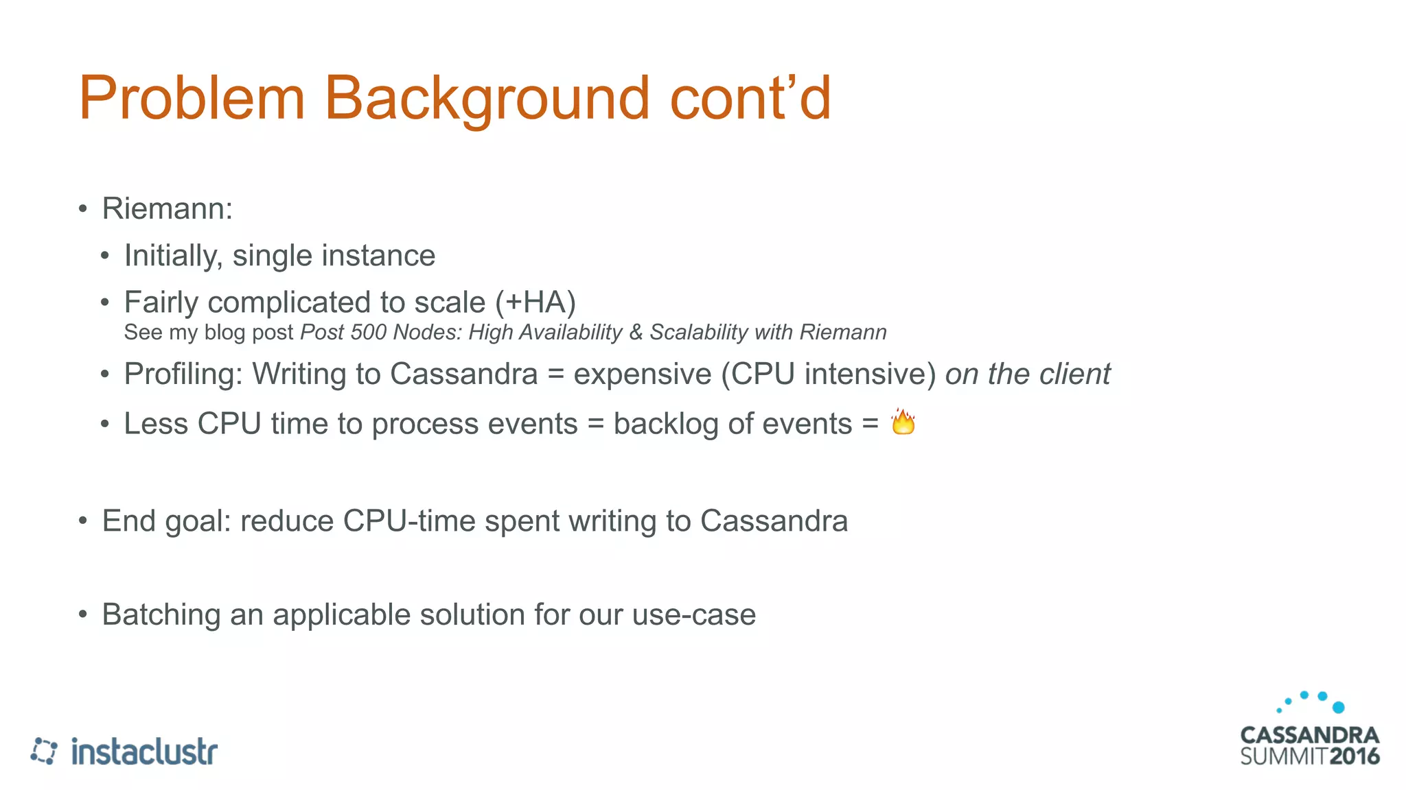 Problem Background cont’d
• Riemann:
• Initially, single instance
• Fairly complicated to scale (+HA) 
See my blog post Post 500 Nodes: High Availability & Scalability with Riemann
• Profiling: Writing to Cassandra = expensive (CPU intensive) on the client
• Less CPU time to process events = backlog of events = 🔥
• End goal: reduce CPU-time spent writing to Cassandra
• Batching an applicable solution for our use-case
 