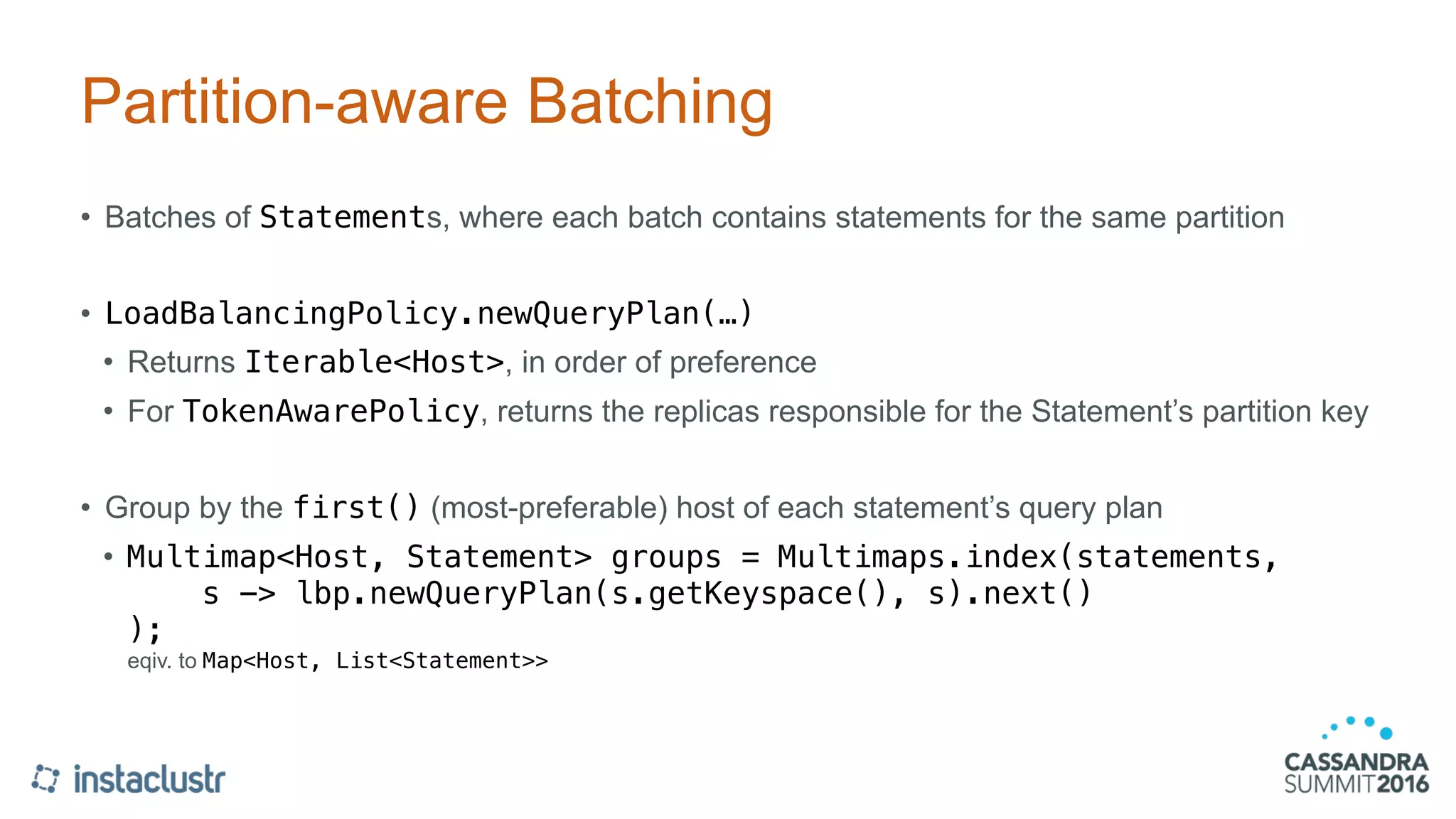 Partition-aware Batching
• Batches of Statements, where each batch contains statements for the same partition
• LoadBalancingPolicy.newQueryPlan(…)
• Returns Iterable<Host>, in order of preference
• For TokenAwarePolicy, returns the replicas responsible for the Statement’s partition key
• Group by the first() (most-preferable) host of each statement’s query plan
• Multimap<Host, Statement> groups = Multimaps.index(statements, 
s -> lbp.newQueryPlan(s.getKeyspace(), s).next() 
); 
eqiv. to Map<Host, List<Statement>>
 