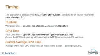 Timing
The stopwatch is stopped once ResultSetFuture.get() unblocks for all futures returned by
executeAsync(…)
Runtime
Wall-clock time — System.nanoTime() via Guava’s Stopwatch
CPU Time
Total CPU time — OperatingSystemMXBean.getProcessCpuTime() 
Sum of the CPU time used by all threads in the JVM. Does not include I/O wait time.
Cluster Average CPU Time
Average of the Total CPU time across all nodes in the cluster — collected via JMX
 