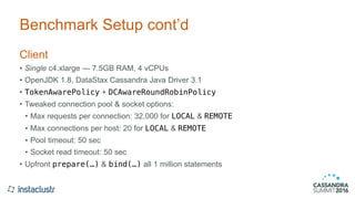 Benchmark Setup cont’d
Client
• Single c4.xlarge — 7.5GB RAM, 4 vCPUs
• OpenJDK 1.8, DataStax Cassandra Java Driver 3.1
• TokenAwarePolicy + DCAwareRoundRobinPolicy
• Tweaked connection pool & socket options:
• Max requests per connection: 32,000 for LOCAL & REMOTE
• Max connections per host: 20 for LOCAL & REMOTE
• Pool timeout: 50 sec
• Socket read timeout: 50 sec
• Upfront prepare(…) & bind(…) all 1 million statements
 