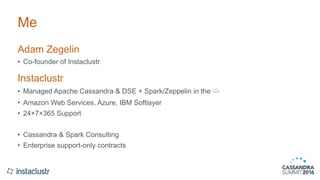 Me
Adam Zegelin
• Co-founder of Instaclustr
Instaclustr
• Managed Apache Cassandra & DSE + Spark/Zeppelin in the ☁
• Amazon Web Services, Azure, IBM Softlayer
• 24×7×365 Support
• Cassandra & Spark Consulting
• Enterprise support-only contracts
 