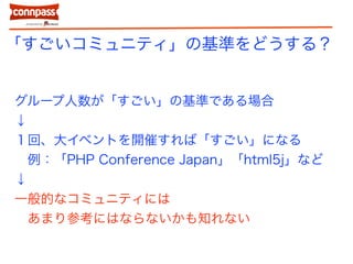 「すごいコミュニティ」の基準をどうする？
グループ人数が「すごい」の基準である場合
↓
１回、大イベントを開催すれば「すごい」になる
例：「PHP Conference Japan」「html5j」など
↓
一般的なコミュニティには
あまり参考にはならないかも知れない
 