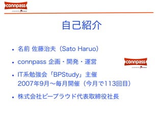 自己紹介
• 名前 佐藤治夫（Sato Haruo）
• connpass 企画・開発・運営
• IT系勉強会「BPStudy」主催
2007年9月〜毎月開催（今月で113回目）
• 株式会社ビープラウド代表取締役社長
 