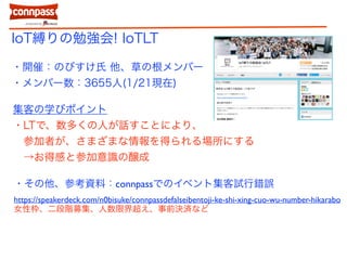 IoT縛りの勉強会! IoTLT
・開催：のびすけ氏 他、草の根メンバー
・メンバー数：3655人(1/21現在)
集客の学びポイント
・LTで、数多くの人が話すことにより、
参加者が、さまざまな情報を得られる場所にする
→お得感と参加意識の醸成
・その他、参考資料：connpassでのイベント集客試行錯誤
https://speakerdeck.com/n0bisuke/connpassdefalseibentoji-ke-shi-xing-cuo-wu-number-hikarabo
女性枠、二段階募集、人数限界超え、事前決済など
 