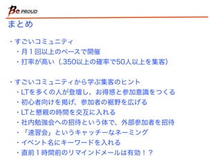 まとめ
・すごいコミュニティ
・月１回以上のペースで開催
・打率が高い（.350以上の確率で50人以上を集客）
・すごいコミュニティから学ぶ集客のヒント
・LTを多くの人が登壇し、お得感と参加意識をつくる
・初心者向けを掲げ、参加者の裾野を広げる
・LTと懇親の時間を交互に入れる
・社内勉強会への招待という体で、外部参加者を招待
・「速習会」というキャッチーなネーミング
・イベント名にキーワードを入れる
・直前１時間前のリマインドメールは有効！？
 