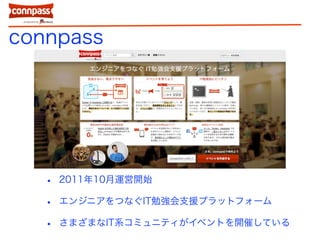 connpass
• 2011年10月運営開始
• エンジニアをつなぐIT勉強会支援プラットフォーム
• さまざまなIT系コミュニティがイベントを開催している
 