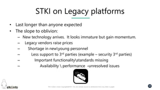 Pini Cohen’s work Copyright@2017. Do not remove source or attribution from any slide or graph
12
STKI on Legacy platforms
• Last longer than anyone expected
• The slope to oblivion:
– New technology arrives. It looks immature but gain momentum.
– Legacy vendors raise prices
– Shortage in newyoung personnel
– Less support to 3rd parties (example – security 3rd parties)
– Important functionalitystandards missing
– Availability  performance -unresolved issues
 