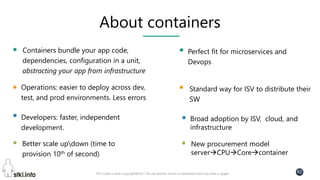 Pini Cohen’s work Copyright@2017. Do not remove source or attribution from any slide or graph
62
About containers
Containers bundle your app code,
dependencies, configuration in a unit,
abstracting your app from infrastructure
Operations: easier to deploy across dev,
test, and prod environments. Less errors
Developers: faster, independent
development.
Better scale updown (time to
provision 10th of second)
Perfect fit for microservices and
Devops
Standard way for ISV to distribute their
SW
Broad adoption by ISV, cloud, and
infrastructure
New procurement model
serverCPUCorecontainer
 