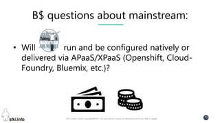 Pini Cohen’s work Copyright@2017. Do not remove source or attribution from any slide or graph
72
B$ questions about mainstream:
• Will run and be configured natively or
delivered via APaaS/XPaaS (Openshift, Cloud-
Foundry, Bluemix, etc.)?
 
