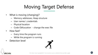 Pini Cohen’s work Copyright@2017. Do not remove source or attribution from any slide or graph
95
Moving Target Defense
• What is moving (changing)?
– Memory addresses, Heap structure
– User names  credentials
– Physical location
– Code Obfuscation - change the exec file
• How fast?
– Every time the program runs
– While the program is running
• Detection level
 