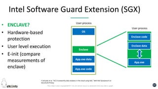 Pini Cohen’s work Copyright@2017. Do not remove source or attribution from any slide or graph 97
Intel Software Guard Extension (SGX)
• ENCLAVE?
• Hardware-based
protection
• User level execution
• E-init (compare
measurements of
enclave) App.exe code
App.exe data
OS
Enclave
Enclave code
Enclave data
User process
User process
App.exe
F.Schuster et al. “VC3: trustworthy data analytics in the cloud using SGX,” 36th IEEE Symposium on
Security & Privacy
 
