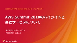 AWS Summit 2018のハイライトと
当社サービスについて
2018.07.04 AWS Summit 2018 フォローアップセミナー
株式会社サーバーワークス
代表取締役 大石 良
 