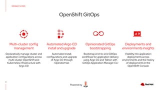 17
OpenShift GitOps
Declaratively manage cluster and
application configurations across
multi-cluster OpenShift and
Kubernetes infrastructure with
Argo CD
Automated install,
configurations and upgrade
of Argo CD through
OperatorHub
Visibility into application
deployments across
environments and the history
of deployments in the
OpenShift Console
Automated Argo CD
install and upgrade
Multi-cluster config
management
Opinionated GitOps
bootstrapping
Deployments and
environments insights
OPENSHIFT GITOPS
Bootstrap end-to-end GitOps
workflows for application delivery
using Argo CD and Tekton with
GitOps Application Manager CLI
Powered by
 