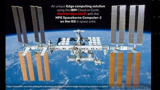 5
An unique Edge computing solution
using the IBM Cloud on Earth,
Red Hat OpenShift with the
HPE Spaceborne Computer-2
on the ISS in space orbit.
https://www.ibm.com/cloud/blog/ibm-develops-a-unique-custom-edge-computing-solution-in-space
 
