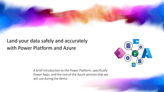 Land your data safely and accurately
with Power Platform and Azure
A brief introduction to the Power Platform, specifically
Power Apps, and the rest of the Azure services that we
will use during the demo.
 