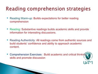  Reading Warm-up: Builds expectations for better reading
comprehension
 Reading: Substantive readings builds academic skills and provide
information for interesting discussions.
 Reading Authenticity: All readings come from authentic sources and
build students’ confidence and ability to approach academic
content.
 Comprehension Exercises : Build academic and critical thinking
skills and promote discussion
 