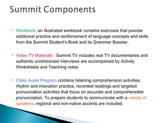  Workbook :an illustrated workbook contains exercises that provide
additional practice and reinforcement of language concepts and skills
from the Summit Student’s Book and its Grammar Booster.
 Video TV Materials : Summit TV includes real TV documentaries and
authentic unrehearsed interviews are accompanied by Activity
Worksheets and Teaching notes.
 Class Audio Program contains listening comprehension activities,
rhythm and intonation practice, recorded readings and targeted
pronunciation activities that focus on accurate and comprehensible
pronunciation. To prepare students to communicate with a variety of
speakers, regional and non-native accents are included.
 