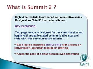 •High –intermediate to advanced communicative series.
•Designed for 60 to 90 instructional hours
•KEY ELEMENTS:
•Two page lesson is designed for one class session and
begins with a clearly stated communicative goal and
ends with free communicative practice.
•* Each lesson integrates all four skills with a focus on
conversation, grammar, reading or listening
•* Keeps the pace of a class session lived and varied
•High –intermediate to advanced communicative series.
•Designed for 60 to 90 instructional hours
•KEY ELEMENTS:
•Two page lesson is designed for one class session and
begins with a clearly stated communicative goal and
ends with free communicative practice.
•* Each lesson integrates all four skills with a focus on
conversation, grammar, reading or listening
•* Keeps the pace of a class session lived and varied
 